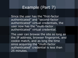 Example (Part 7) 
● Since the user has the “first-factor 
authenticated” and “second-factor 
authenticated” virtual credentials, the 
user now has the “multi-factor 
authenticated” virtual credential. 
● The user can browse the site so long as 
the IP address, browser fingerprint, and 
cookie match, and as long the time 
since acquiring the “multi-factor 
authenticated” credential is less than 
25 minutes. 
 