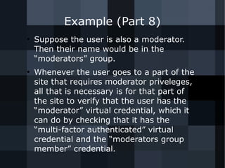 Example (Part 8) 
● Suppose the user is also a moderator. 
Then their name would be in the 
“moderators” group. 
● Whenever the user goes to a part of the 
site that requires moderator priveleges, 
all that is necessary is for that part of 
the site to verify that the user has the 
“moderator” virtual credential, which it 
can do by checking that it has the 
“multi-factor authenticated” virtual 
credential and the “moderators group 
member” credential. 
 