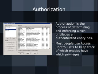 Authorization 
● Authorization is the 
process of determining 
and enforcing which 
privileges an 
authenticated entity has. 
● Most people use Access 
Control Lists to keep track 
of which entities have 
which privileges 
 