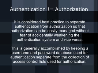 Authentication != Authorization 
It is considered best practice to separate 
authentication from authorization so that 
authorization can be easily managed without 
fear of accidentally weakening the 
authentication system and vice versa. 
This is generally accomplished by keeping a 
username and password database used for 
authentication separate from the collection of 
access control lists used for authorization. 
 