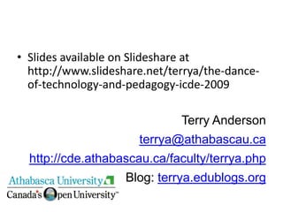 • Slides available on Slideshare at
  http://www.slideshare.net/terrya/the-dance-
  of-technology-and-pedagogy-icde-2009

                              Terry Anderson
                      terrya@athabascau.ca
  http://cde.athabascau.ca/faculty/terrya.php
                    Blog: terrya.edublogs.org
 