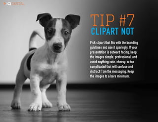 7
TIP #7CLIPART NOT
Pick clipart that fits with the branding
guidlines and use it sparingly. If your
presentation is outward facing, keep
the images simple, professional, and
avoid anything cute, cheesy, or too
complicated that will confuse and
distract from the messaging. Keep
the images to a bare minimum.
 