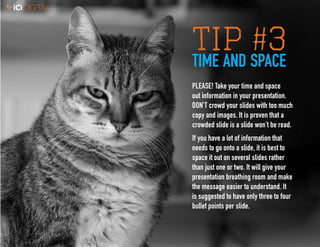 3
TIP #3TIME AND SPACE
PLEASE! Take your time and space
out information in your presentation.
DON’T crowd your slides with too much
copy and images. It is proven that a
crowded slide is a slide won’t be read.
If you have a lot of information that
needs to go onto a slide, it is best to
space it out on several slides rather
than just one or two. It will give your
presentation breathing room and make
the message easier to understand. It
is suggested to have only three to four
bullet points per slide.
 