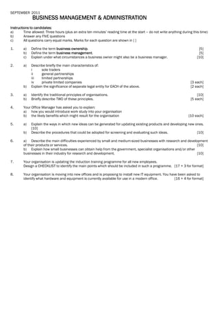 SEPTEMBER 2011
BUSINESS MANAGEMENT & ADMINISTRATION
Instructions to candidates:
a) Time allowed: Three hours (plus an extra ten minutes’ reading time at the start – do not write anything during this time)
b) Answer any FIVE questions
c) All questions carry equal marks. Marks for each question are shown in [ ]
1. a) Define the term business ownership. [5]
b) Define the term business management. [5]
c) Explain under what circumstances a business owner might also be a business manager. [10]
2. a) Describe briefly the main characteristics of:
i sole traders
ii general partnerships
iii limited partnerships
iv private limited companies [3 each]
b) Explain the significance of separate legal entity for EACH of the above. [2 each]
3. a) Identify the traditional principles of organisations. [10]
b) Briefly describe TWO of these principles. [5 each]
4. Your Office Manager has asked you to explain:
a) how you would introduce work study into your organisation
b) the likely benefits which might result for the organisation [10 each]
5. a) Explain the ways in which new ideas can be generated for updating existing products and developing new ones.
[10]
b) Describe the procedures that could be adopted for screening and evaluating such ideas. [10]
6. a) Describe the main difficulties experienced by small and medium-sized businesses with research and development
of their products or services. [10]
b) Explain how small businesses can obtain help from the government, specialist organisations and/or other
businesses in their industry for research and development. [10]
7. Your organisation is updating the induction training programme for all new employees.
Design a CHECKLIST to identify the main points which should be included in such a programme. [17 + 3 for format]
8. Your organisation is moving into new offices and is proposing to install new IT equipment. You have been asked to
identify what hardware and equipment is currently available for use in a modern office. [16 + 4 for format]
 