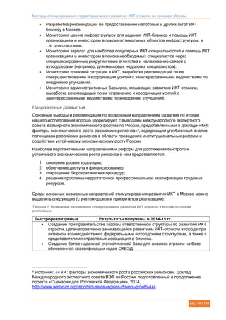 Методы стимулирования территориального развития ИКТ отрасли на примере Москвы
стр. 14 / 134
 Разработка рекомендаций по предоставлению налоговых и других льгот ИКТ
бизнесу в Москве.
 Мониторинг цен на инфраструктуру для ведения ИКТ-бизнеса и помощь ИКТ
организациям и инвесторам в поиске оптимальных объектов инфраструктуры, в
т.ч. для стартапов.
 Мониторинг зарплат для наиболее популярных ИКТ-специальностей и помощь ИКТ
организациям и инвесторам в поиске необходимых специалистов через
специализированные рекрутинговые агентства и налаживание связей с
аутсорсерами (например, для массовых недорогих специалистов).
 Мониторинг правовой ситуации в ИКТ, выработка рекомендаций по ее
совершенствованию и координация усилий с заинтересованными ведомствами по
внедрению улучшений.
 Мониторинг административных барьеров, мешающих развитию ИКТ отрасли,
выработка рекомендаций по их устранению и координация усилий с
заинтересованными ведомствами по внедрению улучшений.
Направления развития
Основные выводы и рекомендации по возможным направлениям развития по итогам
нашего исследования хорошо коррелируют с выводами международного экспертного
совета Всемирного экономического форума по России, представленными в докладе «4х4:
факторы экономического роста российских регионов»9
, содержащий углубленный анализ
потенциала российских регионов в области проведения институциональных реформ и
содействия устойчивому экономическому росту России.
Наиболее перспективными направлениями реформ для достижения быстрого и
устойчивого экономического роста регионов в нем представляются:
1. снижение уровня коррупции;
2. облегчение доступа к финансированию;
3. сокращение бюрократических процедур;
4. решение проблемы недостаточной профессиональной квалификации трудовых
ресурсов.
Среди основных возможных направлений стимулирования развития ИКТ в Москве можно
выделить следующие (с учетом сроков и приоритетов реализации):
Таблица 1. Возможные направления стимулирования развития ИКТ отрасли в Москве по срокам
реализации.
Быстрореализуемые Результаты получены в 2014-15 гг.
 Создание при правительстве Москвы ответственной структуры по развитию ИКТ
отрасли, целенаправленно занимающейся развитием ИКТ-отрасли в городе при
активном взаимодействии с федеральными и городскими структурами, а также с
представителями отраслевых ассоциаций и бизнеса.
 Создание более надежной статистической базы для анализа отрасли на базе
обновленной классификации кодов ОКВЭД.
9
Источник: «4 х 4: факторы экономического роста российских регионов». Доклад
Международного экспертного совета ВЭФ по России, подготовленный в продолжение
проекта «Сценарии для Российской Федерации», 2014,
http://www.weforum.org/reports/russias-regions-drivers-growth-4x4
 