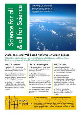 Citizen Science is the crowd-sourced 
involvement of volunteers in scientific 
research, who perform tasks such as 
observation, data collection, measurement, 
identification, pattern recognition or 
computation. 
At the Citizen Cyberlab, we are building Platforms, Pilot Projects and Open Source 
Tools to support creativity and learning in Citizen Science. 
The Citizen Cyberlab is an EU ICT project funded under the 7th Framework 
Programme to study and foster creativity and learning in Citizen Science. 
The Consortium Team consists of seven partners: the European Organization for 
Nuclear Research (CERN), the United Nations Institute for Training and Research 
(UNITAR/UNOSAT), Imperial College (ICSTM), University College London (UCL), 
Université de Genève (UNIGE), Université Paris Descartes (UPD), and The Mobile 
Collective (TMC). 
Science for all 
& all for Science 
Digital Tools and Web-based Platforms for Citizen Science 
The CCL Platforms 
1. CitizenGrid: a platform for 
volunteer computing projects being 
developed by Imperial College. 
2. Scientific Discovery Games: a 
platform for creating games for 
scientific discovery being developed 
by University Paris Descartes. 
3. Platform for Collaborative 
Problem Solving: a platform for 
collaborative problem solving being 
developed by University College 
London. 
The CCL Pilot Projects 
1. A particle physics game based 
on the Test4Theory project being 
developed by CERN. 
2. A collaborative disaster 
mapping project being developed 
by UNITAR. 
3. Hands-on Crowdsourcing in 
Synthetic Biology being developed 
by the University of Paris Descartes. 
4. Community Learning through 
Extreme Citizen Science being 
developed by University College 
London. 
The CCL Tools 
1. Creativity Incubator: a 
community-based project incubator 
for Citizen Science being developed 
by University Paris Descartes 
2. Device-independent 
Environment for Data 
Acquisition and Understanding: 
an html5- based stack of tools for 
mobile data collection & analysis 
being developed by Imperial College 
London 
3. Tools for Monitoring 
Community Learning, being 
developed by the University of 
Geneva. 
 