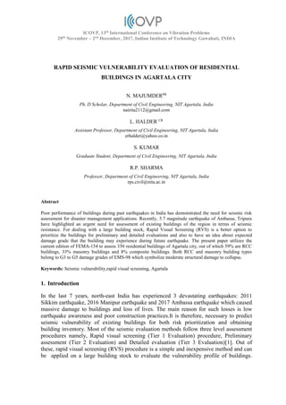 ICOVP, 13th
International Conference on Vibration Problems
29th
November – 2nd
December, 2017, Indian Institute of Technology Guwahati, INDIA
RAPID SEISMIC VULNERABILITY EVALUATION OF RESIDENTIAL
BUILDINGS IN AGARTALA CITY
N. MAJUMDERPR
Ph. D Scholar, Department of Civil Engineering, NIT Agartala, India
nairita2112@gmail.com
L. HALDER CR
Assistant Professor, Department of Civil Engineering, NIT Agartala, India
erhalder@yahoo.co.in
S. KUMAR
Graduate Student, Department of Civil Engineering, NIT Agartala, India
R.P. SHARMA
Professor, Department of Civil Engineering, NIT Agartala, India
rps.civil@nita.ac.in
Abstract
Poor performance of buildings during past earthquakes in India has demonstrated the need for seismic risk
assessment for disaster management applications. Recently, 5.7 magnitude earthquake of Ambassa, Tripura
have highlighted an urgent need for assessment of existing buildings of the region in terms of seismic
resistance. For dealing with a large building stock, Rapid Visual Screening (RVS) is a better option to
prioritize the buildings for preliminary and detailed evaluations and also to have an idea about expected
damage grade that the building may experience during future earthquake. The present paper utilizes the
current edition of FEMA-154 to assess 350 residential buildings of Agartala city, out of which 59% are RCC
buildings, 33% masonry buildings and 8% composite buildings. Both RCC and masonry building types
belong to G3 to G5 damage grades of EMS-98 which symbolize moderate structural damage to collapse.
Keywords: Seismic vulnerability,rapid visual screening, Agartala
1. Introduction
In the last 7 years, north-east India has experienced 3 devastating earthquakes: 2011
Sikkim earthquake, 2016 Manipur earthquake and 2017 Ambassa earthquake which caused
massive damage to buildings and loss of lives. The main reason for such losses is low
earthquake awareness and poor construction practices.It is therefore, necessary to predict
seismic vulnerability of existing buildings for both risk prioritization and obtaining
building inventory. Most of the seismic evaluation methods follow three level assessment
procedures namely, Rapid visual screening (Tier 1 Evaluation) procedure, Preliminary
assessment (Tier 2 Evaluation) and Detailed evaluation (Tier 3 Evaluation)[1]. Out of
these, rapid visual screening (RVS) procedure is a simple and inexpensive method and can
be applied on a large building stock to evaluate the vulnerability profile of buildings.
 