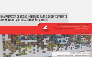 UMA PROPOSTA DE ENSINO INTEGRADO PARA O DESENVOLVIMENTO
DAS METAS DE APRENDIZAGEM NA ÁREA DAS TIC
ELISABETE CRUZ | ecruz@ie.ul.pt
MARIA DOS ANJOS TOMAZ | anjostomaz1@gmail.com
 