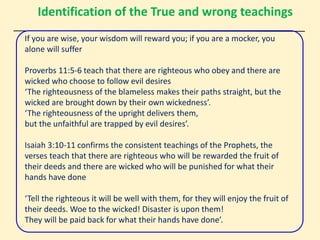 Identification of the True and wrong teachings
If you are wise, your wisdom will reward you; if you are a mocker, you
alone will suffer
Proverbs 11:5-6 teach that there are righteous who obey and there are
wicked who choose to follow evil desires
‘The righteousness of the blameless makes their paths straight, but the
wicked are brought down by their own wickedness’.
‘The righteousness of the upright delivers them,
but the unfaithful are trapped by evil desires’.
Isaiah 3:10-11 confirms the consistent teachings of the Prophets, the
verses teach that there are righteous who will be rewarded the fruit of
their deeds and there are wicked who will be punished for what their
hands have done
‘Tell the righteous it will be well with them, for they will enjoy the fruit of
their deeds. Woe to the wicked! Disaster is upon them!
They will be paid back for what their hands have done’.
 