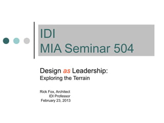 IDI
MIA Seminar 504
Design as Leadership:
Exploring the Terrain
Rick Fox, Architect
IDI Professor
February 23, 2013
 