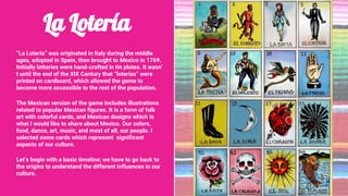 La Lotería
“La Lotería” was originated in Italy during the middle
ages, adopted in Spain, then brought to Mexico in 1769.
Initially lotteries were hand-crafted in tin plates. It wasn’
t until the end of the XIX Century that “loterías” were
printed on cardboard, which allowed the game to
become more accessible to the rest of the population.
The Mexican version of the game includes illustrations
related to popular Mexican figures. It is a form of folk
art with colorful cards, and Mexican designs which is
what I would like to share about Mexico. Our colors,
food, dance, art, music, and most of all, our people. I
selected some cards which represent significant
aspects of our culture.
Let’s begin with a basic timeline; we have to go back to
the origins to understand the different influences in our
culture.
 