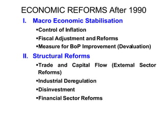 ECONOMIC REFORMS After 1990 I. Macro Economic Stabilisation Control of Inflation Fiscal Adjustment and Reforms Measure for BoP Improvement (Devaluation) II. Structural Reforms Trade and Capital Flow (External Sector Reforms) Industrial Deregulation Disinvestment Financial Sector Reforms 