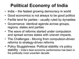 Political Economy of India India – the fastest growing democracy in world Good economics is not always to be good politics  Fertile land for parties - usually ruled by dynasties Governance: identical agenda across groups, regions, states and parties The wave of reforms started under compulsion and spread across states with uneven impacts. The Challenges - Moving from compulsion-driven reforms to strategy-driven reforms  Policy Sluggishness: Political stability v/s policy stability -  India’s best economic performance has been in the politically most uncertain decade 