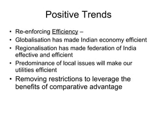 Positive Trends Re-enforcing  Efficiency  –  Globalisation has made Indian economy efficient Regionalisation has made federation of India effective and efficient Predominance of local issues will make our utilities efficient Removing restrictions to leverage the benefits of comparative advantage 