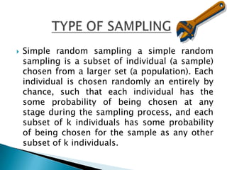    Simple random sampling a simple random
    sampling is a subset of individual (a sample)
    chosen from a larger set (a population). Each
    individual is chosen randomly an entirely by
    chance, such that each individual has the
    some probability of being chosen at any
    stage during the sampling process, and each
    subset of k individuals has some probability
    of being chosen for the sample as any other
    subset of k individuals.
 