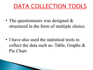 DATA COLLECTION TOOLS

• The questionnaire was designed &
  structured in the form of multiple choice.

• I have also used the statistical tools to
  collect the data such as- Table, Graphs &
  Pie Chart.
 