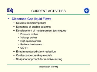 CURRENT ACTIVITIES Dispersed Gas-liquid Flows Cavities behind impellers Dynamics of bubble columns Development of measurement techniques Pressure probes Voidage probes High speed camera Radio active tracres CARPT Entrainment prediction/ reduction Coalescence-breakup models Snapshot approach for reactive mixing 