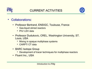 CURRENT ACTIVITIES Collaborations: Professor Bertrand, ENSIGC, Toulouse, France Gas-liquid stirred reactors PIV/ LDV data Professor Dudukovic, CREL, Washington University, ST. Louis, USA Mixing in opaque multiphase systems CARPT/ CT data BARC Isotope Group Development of tracer techniques for multiphase reactors Fluent Inc., USA 