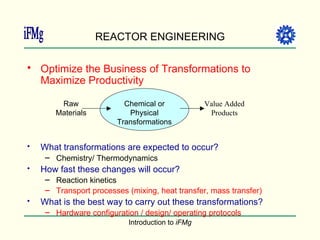 REACTOR ENGINEERING Optimize the Business of Transformations to Maximize Productivity What transformations are expected to occur? Chemistry/ Thermodynamics How fast these changes will occur? Reaction kinetics Transport processes (mixing, heat transfer, mass transfer) What is the best way to carry out these transformations? Hardware configuration / design/ operating protocols Raw Materials Value Added Products Chemical or Physical Transformations 