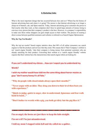 E-Marketing Today



What is the most important change that has occurred between then and now? Where has the history of
Internet advertising been and where is it going? The answer is that Internet advertising is no longer a
cheap set of banners, ads, and Spam material. Today, Internet advertising gives customers the power to
find exactly what they want, so that companies don’t have to spend large amounts of money trying to
convince every person that their company’s product is the best. However, it a company’s responsibility
to make sure those online shoppers can gain simple access to their website. The process of creating a
direct avenue between qualified customers and websites is referred to as Search Engine Optimization.

Why the Top Ten Results?


Why the top ten results? Search engine statistics show that 88% of all online consumers use search
engines to find the products and services that they need. This means that if Their Company’s website is
not ‘search engine friendly,’ then their company is losing money from potential customers who are
already searching for their product. Converting their website to a ‘search engine friendly’ website
requires that their website have the characteristics that search engine robots are looking for.



If you can't understand my silence....how can I expect you to understand my

Words?

I wish my mother would have told me the same thing about horror movies as
guys "don't worry honey it's all fake."

"Why do people with closed minds always open their mouths?"

"Never argue with an idiot. They drag you down to their level then beat you
with experience."

"Quick to judge, quick to anger, slow to understand. Ignorance and fear walk
hand in hand..."

"Don't bother to wrestle with a pig, you both get dirty but the pig likes it."




I'm an angel, the horns are just there to keep the halo straight.

I'm not evil! I'm just misunderstood.

I told my mom I stopped raisin hell and she called me a quitter.
 