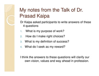 My notes from the Talk of Dr.
Prasad Kaipa
Dr Kaipa asked participants to write answers of these
  4 questions
1.   What is my purpose of work?
2.   How do I make right choices?
3.   What is my definition of success?
4.   What do I seek as my reward?


I think the answers to these questions will clarify our
     own vision, values and way ahead in profession.
 