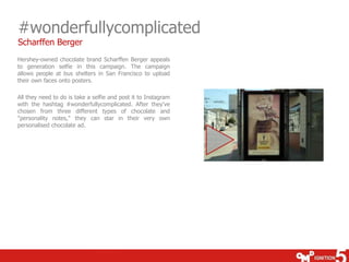 #wonderfullycomplicated 
Scharffen Berger 
Hershey-owned chocolate brand Scharffen Berger appeals 
to generation selfie in this campaign. The campaign 
allows people at bus shelters in San Francisco to upload 
their own faces onto posters. 
All they need to do is take a selfie and post it to Instagram 
with the hashtag #wonderfullycomplicated. After they've 
chosen from three different types of chocolate and 
"personality notes," they can star in their very own 
personalised chocolate ad. 
 