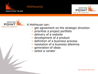 Why
HotHousing    Agile works   (again)




A HotHouse can:
   • get agreement on the strategic direction
   • prioritise a project portfolio
   • delivery of a website
   • development of a product
   • definition of a business process
   • resolution of a business dilemma
   • generation of ideas
   • select a vendor




                                      www.ignition-team.com
 