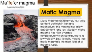 Mafic magma has relatively low silica
content but high in iron and
magnesium. This magma has a low
gas content and low viscosity. Mafic
magma has high average
temperature which contributes to its
low velocity. Low velocity means that
mafic magma is the most fluid of all
magma types.
Mafic Magma
 