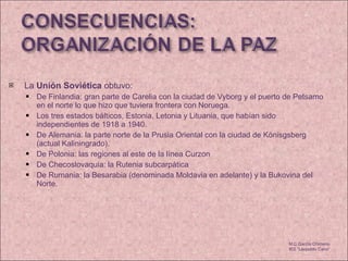 La  Unión Soviética  obtuvo:  De Finlandia: gran parte de Carelia con la ciudad de Vyborg y el puerto de Petsamo en el norte lo que hizo que tuviera frontera con Noruega. Los tres estados bálticos, Estonia, Letonia y Lituania, que habían sido independientes de 1918 a 1940. De Alemania: la parte norte de la Prusia Oriental con la ciudad de Könisgsberg (actual Kaliningrado). De Polonia: las regiones al este de la línea Curzon  De Checoslovaquia: la Rutenia subcarpática De Rumania: la Besarabia (denominada Moldavia en adelante) y la Bukovina del Norte. M.C García Chimeno IES “Leopoldo Cano” 