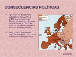 Aparición de  dos grandes superpotencias EEUU y la URSS que se repartieron Europa en zonas de influencia separadas por el “Telón de acero” línea desde Sttetin en el Báltico a Trieste (Adriático) Antagonismo de estas dos grandes superpotencias que se manifestará en la guerra fría M.C García Chimeno IES “Leopoldo Cano” 