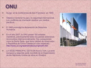 Surge  en la Conferencia de San Francisco  en 1945 Objetivo mantener la paz y la seguridad internacional. Los conflictos se intentarán resolver por medios pacíficos E 1948 promulgó la declaración de Derechos Humanos  En el año 2007, la ONU posee 192 estados miembros, prácticamente todos los países soberanos reconocidos internacionalmente. Hay excepciones como la Santa Sede, que tiene calidad de observador, y República de China-Taiwán(un caso especial).  http://www.un.org/spanish/aboutun/growth.htm   LA SEDE PRINCIPAL ESTÁ EN Nueva York .La sede europea (y segunda sede mundial) de la Organización de las Naciones Unidas se sitúa en Ginebra. M.C García Chimeno IES “Leopoldo Cano” 