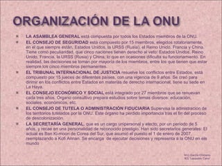 LA ASAMBLEA GENERAL  está compuesta por todos los Estados miembros de la ONU.  EL CONSEJO DE SEGURIDAD  está compuesto por 15 miembros, elegidos rotatoriamente, en el que siempre están, Estados Unidos, la URSS (Rusia), el Reino Unido, Francia y China. Tiene como peculiaridad, que cinco naciones tienen derecho al veto: Estados Unidos, Reino Unido, Francia, la URSS (Rusia) y China, lo que en ocasiones dificulta su funcionamiento. En realidad, las decisiones se toman por mayoría de los miembros, entre los que tienen que estar siempre los cinco miembros permanentes.  EL TRIBUNAL INTERNACIONAL DE JUSTICIA  resuelve los conflictos entre Estados, está compuesto por 15 jueces de diferentes países, con una vigencia de 9 años. Se creó para dirimir en los conflictos entre Estados en materias de derecho internacional, tiene su sede en La Haya.  EL CONSEJO ECONÓMICO Y SOCIAL  está integrado por 27 miembros que se renuevan cada tres años. Órgano consultivo prepara estudios sobre temas diversos: educación, sociales, económicos, etc. EL CONSEJO DE TUTELA O ADMINISTRACIÓN FIDUCIARIA  Supervisa la admistración de los territorios tutelados por la ONU. Este órgano ha perdido importancia tras el fin del proceso de descolonización.  LA SECRETARÍA GENERAL , que es un cargo unipersonal y electo, por un período de 5 años, y recae en una personalidad de reconocido prestigio. Han sido secretarios generales: El actual es Ban Ki-moon de Corea del Sur, que asumió el puesto el 1 de enero de 2007, reemplazando a Kofi Annan. Se encarga  de ejecutar decisiones y representa a la ONU en ele mundo M.C García Chimeno IES “Leopoldo Cano” 