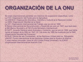 Se crean organizaciones paralelas con misiones de cooperación específicas, como:  La FAO: Organización del Fondo para la Agricultura  La UNESCO: Organización Educativa, Científica y Cultural de la Naciones Unidas  La OMS: Organización Mundial de la Salud  La OIT: Organización Internacional del Trabajo, que se une en 1946  El Banco Internacional de Reconstrucción y Desarrollo se unen en 1947, que dará paso al BM (Banco Mundial) y al FMI (Fondo Monetario Internacional)  El GATT: Acuerdo General sobre Aranceles y Comercio, que se une en 1956, que había nacido al margen de la ONU en 1947. El 1 de enero de 1995 fue sustituido por la OMC (Organización Mundial del Comercio)  ACNUR: Oficina del alto Comisariado  de las Naciones Unidas para los  Refugiados UNICEF: Fondo internacional de las Naciones Unidas para la Ayuda a la Infancia Y otras menos conocidas, como la UPU (Unión Postal Universal) y la ICADO (Organización Internacional de Aviación Civil M.C García Chimeno IES “Leopoldo Cano” 