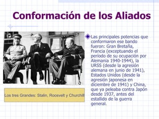 Conformación de los Aliados Las principales potencias que conformaron ese bando fueron: Gran Bretaña, Francia (exceptuando el período de su ocupación por Alemania 1940-1944), la URSS (desde la agresión alemana en junio de 1941), Estados Unidos (desde la agresión japonesa en diciembre de 1941) y China, que ya peleaba contra Japón desde 1937, antes del estallido de la guerra general. Los tres Grandes: Stalin, Roosvelt y Churchill 