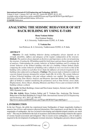 http://www.iaeme.com/IJCIET/index.asp 444 editor@iaeme.com
International Journal of Civil Engineering and Technology (IJCIET)
Volume 8, Issue 1, January 2017, pp. 444–451, Article ID: IJCIET_08_01_051
Available online at http://www.iaeme.com/IJCIET/issues.asp?JType=IJCIET&VType=8&IType=1
ISSN Print: 0976-6308 and ISSN Online: 0976-6316
© IAEME Publication
ANALYSING THE SEISMIC BEHAVIOUR OF SET
BACK BUILDING BY USING E-TABS
Hema Venkata Sekhar
Post Graduate Student,
K. L University, Vaddeswaram-522502, A. P, India
T. Venkata Das
Asst Professor, K. L University, Vaddeswaram-522502, A. P, India
ABSTRACT
Objective: To study building behavior during earthquakes always depends on its
strength, durability, stiffness and adequacy of the regular configuration of the structure.
Methods: The analysis always depends on the forces and importance on the cost of analyzing
the structure. Creating the 3D building model for both linear and non-linear dynamic method
of analyses. Understanding the seismic behavior of Setback buildings and Co-relating the
seismic behavior of the Setback building with that of a building without Setback finally
comparing the seismic behavior of building with a setback at every two levels to that of the
building with a setback at each floor level. Study the influence of vertical irregularity in the
building when subjected to earthquakes. Findings: The present study is limited to reinforced
concrete framed structure designed for seismic loads (DL, LL & EL). The seismic behavior
of three 8-Storied buildings with and without setbacks was studied. The buildings were
analyzed using Time History Analysis and Response Spectrum Method and. Novelty: The
effect of Setback is studied considering the parameters such as Time Period, storey drifts,
Displacements, Storey Shears, Bending Moments and Shear Forces and correlated with the
building without a setback.
Key words: Set Back Buildings, Linear and Non-Linear Analysis, Seismic Loads, IS: 1893-
2002, Dynamic Loads
Cite this Article: Hema Venkata Sekhar and T. Venkata Das, Analysing The Seismic
Behaviour of Set Back Building by Using E-Tabs. International Journal of Civil Engineering
and Technology, 8(1), 2017, pp. 444–451.
http://www.iaeme.com/IJCIET/issues.asp?JType=IJCIET&VType=8&IType=1
1. INTRODUCTION
In the last 25years, the globe has experienced many Earthquakes of larger magnitudes leading to
massive loss of lives and extensive physical destruction. Past experiences reveal that for the same
magnitudes of earthquakes, the loss occurred in developing and underdeveloped countries are much
more 1
.This may be attributed to the lack of awareness and technical knowledge related to the aspects
of seismic hazard assessment and mitigation2
. Due to recent severe earthquakes, a lot of studies is
required in the development of earthquake resistant structures. Earthquakes present a threat to public
 