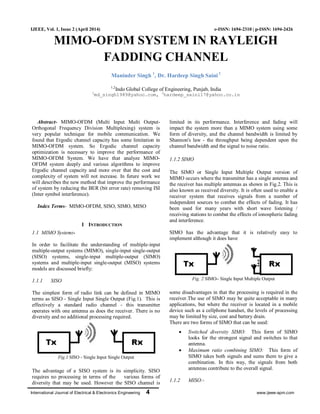 International Journal of Electrical & Electronics Engineering 4 www.ijeee-apm.com
IJEEE, Vol. 1, Issue 2 (April 2014) e-ISSN: 1694-2310 | p-ISSN: 1694-2426
MIMO-OFDM SYSTEM IN RAYLEIGH
FADDING CHANNEL
Maninder Singh 1
, Dr. Hardeep Singh Saini2
1,2
Indo Global College of Engineering, Punjab, India
1
md_singh1989@yahoo.com, 2
hardeep_saini17@yahoo.co.in
Abstract- MIMO-OFDM (Multi Input Multi Output-
Orthogonal Frequency Division Multiplexing) system is
very popular technique for mobile communication. We
found that Ergodic channel capacity has some limitation in
MIMO-OFDM system. So Ergodic channel capacity
optimization is necessary to improve the performance of
MIMO-OFDM System. We have that analyze MIMO-
OFDM system deeply and various algorithms to improve
Ergodic channel capacity and more over that the cost and
complexity of system will not increase. In future work we
will describes the new method that improve the performance
of system by reducing the BER (bit error rate) removing ISI
(Inter symbol interference).
Index Terms- MIMO-OFDM, SISO, SIMO, MISO
I INTRODUCTION
1.1 MIMO System:-
In order to facilitate the understanding of multiple-input
multiple-output systems (MIMO), single-input single-output
(SISO) systems, single-input multiple-output (SIMO)
systems and multiple-input single-output (MISO) systems
models are discussed briefly:
1.1.1 SISO
The simplest form of radio link can be defined in MIMO
terms as SISO - Single Input Single Output (Fig.1). This is
effectively a standard radio channel - this transmitter
operates with one antenna as does the receiver. There is no
diversity and no additional processing required.
Fig.1 SISO - Single Input Single Output
The advantage of a SISO system is its simplicity. SISO
requires no processing in terms of the various forms of
diversity that may be used. However the SISO channel is
limited in its performance. Interference and fading will
impact the system more than a MIMO system using some
form of diversity, and the channel bandwidth is limited by
Shannon's law - the throughput being dependent upon the
channel bandwidth and the signal to noise ratio.
1.1.2 SIMO
The SIMO or Single Input Multiple Output version of
MIMO occurs where the transmitter has a single antenna and
the receiver has multiple antennas as shown in Fig.2. This is
also known as received diversity. It is often used to enable a
receiver system that receives signals from a number of
independent sources to combat the effects of fading. It has
been used for many years with short wave listening /
receiving stations to combat the effects of ionospheric fading
and interference.
SIMO has the advantage that it is relatively easy to
implement although it does have
Fig. 2 SIMO– Single Input Multiple Output
some disadvantages in that the processing is required in the
receiver.The use of SIMO may be quite acceptable in many
applications, but where the receiver is located in a mobile
device such as a cellphone handset, the levels of processing
may be limited by size, cost and battery drain.
There are two forms of SIMO that can be used:
 Switched diversity SIMO: This form of SIMO
looks for the strongest signal and switches to that
antenna.
 Maximum ratio combining SIMO: This form of
SIMO takes both signals and sums them to give a
combination. In this way, the signals from both
antennas contribute to the overall signal.
1.1.2 MISO:-
 