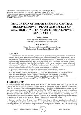 http://www.iaeme.com/IJMET/index.asp 27 editor@iaeme.com
International Journal of Mechanical Engineering and Technology (IJMET)
Volume 8, Issue 2, February 2017, pp. 27–33, Article ID: IJMET_08_02_004
Available online at http://www.iaeme.com/ijmet/issues.asp?JType=IJMET&VType=8&IType=2
ISSN Print: 0976-6340 and ISSN Online: 0976-6359
© IAEME Publication
SIMULATION OF SOLAR THERMAL CENTRAL
RECEIVER POWER PLANT AND EFFECT OF
WEATHER CONDITIONS ON THERMAL POWER
GENERATION
Sandhya Jadhav
Research Scholar, Bharati Vidyapeeth Deemed
University College of Engineering, Pune, India
Dr. V. Venkat Raj
Former Director, Health Safety and Environment Group,
Bhabha Atomic Research Centre, Mumbai, India
ABSTRACT
Mathematical model is presented for prediction of thermal losses from central receiver solar
thermal power plant. Results obtained are verified with evidence from solar experiments. Code is
developed for studying the effect of variation of weather conditions i.e. variation of incident solar
radiation, wind speed and ambient temperature during the entire year on the thermal performance
of receiver. Thermal losses have its effect on efficiency of the receiver and hence the overall cost of
solar thermal to electric power. Radiation and convection losses are the major components of
thermal losses. Simulation is done for weather data of Jaipur city of India.
Key words: Central receiver solar plant, external receiver, thermal losses, simulation.
Cite this Article: Sandhya Jadhav and Dr. V. Venkat Raj. Simulation of Solar Thermal Central
Receiver Power Plant and Effect of Weather Conditions on Thermal Power Generation.
International Journal of Mechanical Engineering and Technology, 8(2), 2017, pp. 27–33.
http://www.iaeme.com/ijmet/issues.asp?JType=IJMET&VType=8&IType=2
1. INTRODUCTION
In central receiver solar thermal power plant (CRSTPP), the incident solar rays from the sun are
concentrated and reflected by heliostat field onto a receiver mounted at the top of a tower. Heat transport
fluid flowing through the receiver tubes gets heated up by absorbing the incident energy on the receiver
and is used to produce steam which drives the turbine. The CRSTPP requires a large space for installation
and the components are costly. To carry out experimentation, it becomes costly and time consuming.
Therefore experimental work has shown the necessity to master user friendly modeling tools and
simulation to reduce the effort and time required. Tools can be of great help in predicting the performance
of components of plant and also plant as a whole. It also helps in plant optimization.
Several codes have been developed since 1970s. According to different specifications and needs of
power plants, these softwares can be modified and adopted for simulation. In the literature, some software
for energy balance and performance analysis of entire power plant are available. DELSOL developed by
 