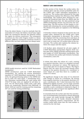 21
International Journal of Research and Innovation (IJRI)
From the above theory, it can be conclude that the
antecedent of a fuzzy rule define a local fuzzy region
while the consequent describe the behavior within
the region via various constituent. The consequent
constitute of a first order Sugeno model is a linear
equation. Different consequent constitute results in
different FIS, but their antecedent are always same.
ANFIS model structure used for 5-DOF Redundant
manipulator
ANFIS Architecture used for 7-DOF Redundant
manipulator. For solving the inverse kinematics
equation of 7-DOF Redundant manipulator, in this
work, the grid partitioning option in the ANFIS tool-
box is used. For each input, 7 membership func-
tion (Gaussian membership) are used along with
343(=7^3) fuzzy rules are applied for all three in-
puts. For the Neuro-fuzzy model used, 2187 data
points are analytically obtained from MATLAB, of
which 1640 are used for training and the remaining
547 are used for testing (validating).
RESULT AND DISCUSSION
In this section of the thesis the surface plots, the
residual plots and the normal probability plots for
the 5-DOF and 7-DOF redundant manipulator is
carried out. The surface plots obtained for this type
of manipulators explains the efficiency of the ANFIS
methodology. The residual plots obtained by com-
paring the predicted data from the ANFIS and the
analytical data show that, the data predicted using
ANFIS methodology deviate very less from the ana-
lytical data. The last section of this chapter is con-
cluded with obtaining the normal probability plots.
The details of the plots are explains in the following
section.
3-D Surface viewers Analysis In this section the 3-D
surface plots, obtained for the 5-DOF and 7-DOF
Redundant manipulator is discussed. The surface
plot displays both the connecting lines and faces of
the surface in color. The surf command in MATLAB
tool is use to create the 3-D surface plots of the ma-
trix data. The surface plot explains the relation be-
tween the output and two inputs.
3-D Surface plots obtained for all joint angles of
5-DOF Redundant manipulator Figures show sur-
face plot of five ANFIS networks relating inputs with
joint angles of 5-DOF Redundant manipulator. Fig-
ure 15 indicates the surface plot between Cartesian
coordinates y and z for
It shows that when the values of y and z moving
in a positive direction, there is a marginal increase
followed by a decrease in1 values. The inputs-out-
put surface plot of 2 is shown in Figure. The Figure
depicts that the value of2 increases linearly when
moving in the positive direction of y coordinate to
some values of y and then there is a sudden in-
crease of 2 values.
No significant change in the value of 2 is observed
with change in values of z coordinate. By moving
from negative direction to the positive direction of x
and y coordinates, the 3 value decreases first then
followed by slightly increase, can be easily conclude
from figure. Similarly the surface plot of5 with input
variables x and z coordinate is depicted in figure. It
shows that the value of inputs has significant effect
in determining the value of
It concludes from the surface plot that the contribu-
tion of interdependent parameters toward obtaining
the output can easily provide through the ANFIS
algorithm and can be hardly obtained otherwise
without employing massive computations. All the
surface viewer plots show that the total surface is
covered by the rule base
 