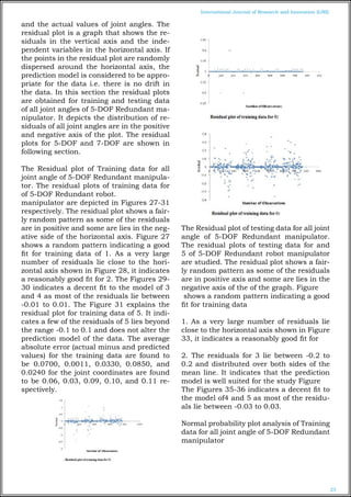 23
International Journal of Research and Innovation (IJRI)
and the actual values of joint angles. The
residual plot is a graph that shows the re-
siduals in the vertical axis and the inde-
pendent variables in the horizontal axis. If
the points in the residual plot are randomly
dispersed around the horizontal axis, the
prediction model is considered to be appro-
priate for the data i.e. there is no drift in
the data. In this section the residual plots
are obtained for training and testing data
of all joint angles of 5-DOF Redundant ma-
nipulator. It depicts the distribution of re-
siduals of all joint angles are in the positive
and negative axis of the plot. The residual
plots for 5-DOF and 7-DOF are shown in
following section.
The Residual plot of Training data for all
joint angle of 5-DOF Redundant manipula-
tor. The residual plots of training data for
of 5-DOF Redundant robot.
manipulator are depicted in Figures 27-31
respectively. The residual plot shows a fair-
ly random pattern as some of the residuals
are in positive and some are lies in the neg-
ative side of the horizontal axis. Figure 27
shows a random pattern indicating a good
fit for training data of 1. As a very large
number of residuals lie close to the hori-
zontal axis shown in Figure 28, it indicates
a reasonably good fit for 2. The Figures 29-
30 indicates a decent fit to the model of 3
and 4 as most of the residuals lie between
-0.01 to 0.01. The Figure 31 explains the
residual plot for training data of 5. It indi-
cates a few of the residuals of 5 lies beyond
the range -0.1 to 0.1 and does not alter the
prediction model of the data. The average
absolute error (actual minus and predicted
values) for the training data are found to
be 0.0700, 0.0011, 0.0330, 0.0850, and
0.0240 for the joint coordinates are found
to be 0.06, 0.03, 0.09, 0.10, and 0.11 re-
spectively.
The Residual plot of testing data for all joint
angle of 5-DOF Redundant manipulator.
The residual plots of testing data for and
5 of 5-DOF Redundant robot manipulator
are studied. The residual plot shows a fair-
ly random pattern as some of the residuals
are in positive axis and some are lies in the
negative axis of the of the graph. Figure
shows a random pattern indicating a good
fit for training data
1. As a very large number of residuals lie
close to the horizontal axis shown in Figure
33, it indicates a reasonably good fit for
2. The residuals for 3 lie between -0.2 to
0.2 and distributed over both sides of the
mean line. It indicates that the prediction
model is well suited for the study Figure
The Figures 35-36 indicates a decent fit to
the model of4 and 5 as most of the residu-
als lie between -0.03 to 0.03.
Normal probability plot analysis of Training
data for all joint angle of 5-DOF Redundant
manipulator
 