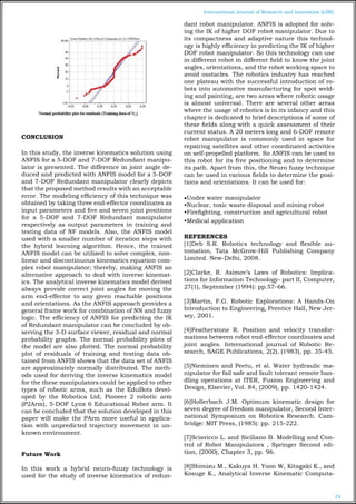 24
International Journal of Research and Innovation (IJRI)
CONCLUSION
In this study, the inverse kinematics solution using
ANFIS for a 5-DOF and 7-DOF Redundant manipu-
lator is presented. The difference in joint angle de-
duced and predicted with ANFIS model for a 5-DOF
and 7-DOF Redundant manipulator clearly depicts
that the proposed method results with an acceptable
error. The modeling efficiency of this technique was
obtained by taking three end-effector coordinates as
input parameters and five and seven joint positions
for a 5-DOF and 7-DOF Redundant manipulator
respectively as output parameters in training and
testing data of NF models. Also, the ANFIS model
used with a smaller number of iteration steps with
the hybrid learning algorithm. Hence, the trained
ANFIS model can be utilized to solve complex, non-
linear and discontinuous kinematics equation com-
plex robot manipulator; thereby, making ANFIS an
alternative approach to deal with inverse kinemat-
ics. The analytical inverse kinematics model derived
always provide correct joint angles for moving the
arm end-effector to any given reachable positions
and orientations. As the ANFIS approach provides a
general frame work for combination of NN and fuzzy
logic. The efficiency of ANFIS for predicting the IK
of Redundant manipulator can be concluded by ob-
serving the 3-D surface viewer, residual and normal
probability graphs. The normal probability plots of
the model are also plotted. The normal probability
plot of residuals of training and testing data ob-
tained from ANFIS shows that the data set of ANFIS
are approximately normally distributed. The meth-
ods used for deriving the inverse kinematics model
for the these manipulators could be applied to other
types of robotic arms, such as the EduBots devel-
oped by the Robotica Ltd, Pioneer 2 robotic arm
(P2Arm), 5-DOF Lynx 6 Educational Robot arm. It
can be concluded that the solution developed in this
paper will make the PArm more useful in applica-
tion with unpredicted trajectory movement in un-
known environment.
Future Work
In this work a hybrid neuro-fuuzy technology is
used for the study of inverse kinematics of redun-
dant robot manipulator. ANFIS is adopted for solv-
ing the IK of higher DOF robot manipulator. Due to
its compactness and adaptive nature this technol-
ogy is highly efficiency in predicting the IK of higher
DOF robot manipulator. So this technology can use
in different robot in different field to know the joint
angles, orientations, and the robot working space to
avoid osstacles. The robotics industry has reached
one plateau with the successful introduction of ro-
bots into automotive manufacturing for spot weld-
ing and painting, are two areas where robotic usage
is almost universal. There are several other areas
where the usage of robotics is in its infancy and this
chapter is dedicated to brief descriptions of some of
these fields along with a quick assessment of their
current status. A 20 meters long and 6-DOF remote
robot manipulator is commonly used in space for
repairing satellites and other coordinated activities
on self-propelled platform. So ANFIS can be used to
this robot for its free positioning and to determine
its path. Apart from this, the Neuro fuzzy technique
can be used in various fields to determine the posi-
tions and orientations. It can be used for:
•Under water manipulator
•Nuclear, toxic waste disposal and mining robot
•Firefighting, construction and agricultural robot
•Medical application
REFERENCES
[1]Deb S.R. Robotics technology and flexible au-
tomation, Tata McGrow-Hill Publishing Company
Limited. New-Delhi, 2008.
[2]Clarke, R. Asimov’s Laws of Robotics: Implica-
tions for Information Technology- part II, Computer,
27(1), September (1994): pp.57–66.
[3]Martin, F.G. Robotic Explorations: A Hands-On
Introduction to Engineering, Prentice Hall, New Jer-
sey, 2001.
[4]Featherstone R. Position and velocity transfor-
mations between robot end-effector coordinates and
joint angles. International journal of Robotic Re-
search, SAGE Publications, 2(2), (1983), pp. 35-45.
[5]Nieminen and Peetu, et al. Water hydraulic ma-
nipulator for fail safe and fault tolerant remote han-
dling operations at ITER, Fusion Engineering and
Design, Elsevier, Vol. 84, (2009), pp. 1420-1424.
[6]Hollerbach J.M. Optimum kinematic design for
seven degree of freedom manipulator, Second Inter-
national Symposium on Robotics Research. Cam-
bridge: MIT Press, (1985): pp. 215-222.
[7]Sciavicco L. and Siciliano B. Modelling and Con-
trol of Robot Manipulators , Springer Second edi-
tion, (2000), Chapter 3, pp. 96.
[8]Shimizu M., Kakuya H. Yoon W, Kitagaki K., and
Kosuge K., Analytical Inverse Kinematic Computa-
 