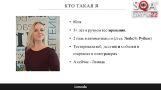 КТО ТАКАЯ Я
• Юля
• 5+ лет в ручном тестировании,
• 2 года в автоматизации (Java, NodeJS, Python)
• Тестировала веб, десктоп и мобилки в
стартапах и интеграторах
• А сейчас - Ламода
 