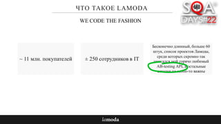 ЧТО ТАКОЕ LAMODA
~ 11 млн. покупателей
Бесконечно длинный, больше 60
штук, список проектов Ламоды,
среди которых скромно так
затесался мой горячо любимый
AB-testing API, а остальные
сегодня не особо-то важны
WE CODE THE FASHION
± 250 сотрудников в IT
 