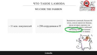 ЧТО ТАКОЕ LAMODA
~ 11 млн. покупателей
Бесконечно длинный, больше 60
штук, список проектов Ламоды,
среди которых скромно так
затесался мой горячо любимый
AB-testing API, а остальные
сегодня не особо-то важны
WE CODE THE FASHION
± 250 сотрудников в IT
 