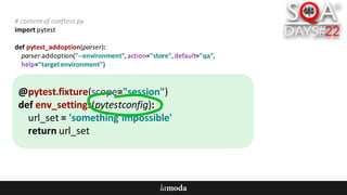 #	content	of	conftest.py
import	pytest
def pytest_addoption(parser):
parser.addoption("--environment",	action="store",	default="qa",
help="target	environment")
@pytest.fixture(scope="session")
def env_settings(pytestconfig):
url_set =	'something	impossible'
return	url_set
 