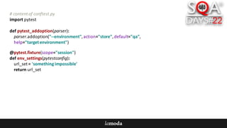 #	content	of	conftest.py
import	pytest
def pytest_addoption(parser):
parser.addoption("--environment",	action="store",	default="qa",
help="target	environment")
@pytest.fixture(scope="session")
def env_settings(pytestconfig):
url_set =	'something	impossible'
return	url_set
 