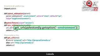 #	content	of	conftest.py
import	pytest
def pytest_addoption(parser):
parser.addoption("--environment",	action="store",	default="qa",
help="target	environment")
@pytest.fixture(scope="session")
def env_settings(pytestconfig):
url_set =	
return	url_set
#somewhere	else
def get_urls(env):
if	env ==	'preprod':	url =	'http://preprod.lamoda.ru'
else:	url =	'http://qa.lamoda.ru'
return	url
get_urls(pytestconfig.getoption('--environment'))
 