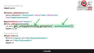 #	content	of	conftest.py
import	pytest
def pytest_addoption(parser):
parser.addoption("--environment",	action="store",	default="qa",
help="target	environment")
@pytest.fixture(scope="session")
def env_settings(pytestconfig):
url_set =	
return	url_set
#somewhere	else
def get_urls(env):
if	env ==	'preprod':	url =	'http://preprod.lamoda.ru'
else:	url =	'http://qa.lamoda.ru'
return	url
get_urls(pytestconfig.getoption('--environment'))
 