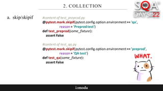 2. COLLECTION
a. skip/skipif #content	of	test_preprod.py
@pytest.mark.skipif(pytest.config.option.environment==	'qa',	
reason	=	'Preprodtest')
def test_preprod(some_fixture):
assert	False
#content	of	test_qa.py
@pytest.mark.skipif(pytest.config.option.environment==	’preprod',	
reason	=	’QA	test')
def test_qa(some_fixture):
assert	False
 