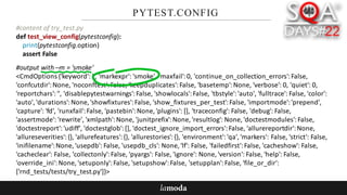 PYTEST.CONFIG
#content	of	try_test.py
def test_view_config(pytestconfig):
print(pytestconfig.option)
assert	False
#output	with	–m	=	'smoke'
<CmdOptions {'keyword':	'',	'markexpr':	'smoke',	'maxfail':	0,	'continue_on_collection_errors':	False,	
'confcutdir':	None,	'noconftest':	False,	'keepduplicates':	False,	'basetemp':	None,	'verbose':	0,	'quiet':	0,	
'reportchars':	'',	'disablepytestwarnings':	False,	'showlocals':	False,	'tbstyle':	'auto',	'fulltrace':	False,	'color':	
'auto',	'durations':	None,	'showfixtures':	False,	'show_fixtures_per_test':	False,	'importmode':	'prepend',	
'capture':	'fd',	'runxfail':	False,	'pastebin':	None,	'plugins':	[],	'traceconfig':	False,	'debug':	False,	
'assertmode':	'rewrite',	'xmlpath':	None,	'junitprefix':	None,	'resultlog':	None,	'doctestmodules':	False,	
'doctestreport':	'udiff',	'doctestglob':	[],	'doctest_ignore_import_errors':	False,	'allurereportdir':	None,	
'allureseverities':	{},	'allurefeatures':	{},	'allurestories':	{},	'environment':	'qa',	'markers':	False,	'strict':	False,	
'inifilename':	None,	'usepdb':	False,	'usepdb_cls':	None,	'lf':	False,	'failedfirst':	False,	'cacheshow':	False,	
'cacheclear':	False,	'collectonly':	False,	'pyargs':	False,	'ignore':	None,	'version':	False,	'help':	False,	
'override_ini':	None,	'setuponly':	False,	'setupshow':	False,	'setupplan':	False,	'file_or_dir':	
['rnd_tests/tests/try_test.py']}>
 