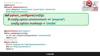 #	content	of	conftest.py
import	pytest
def pytest_addoption(parser):
parser.addoption("--environment",	action="store",	default="qa",
help="target	environment")
@pytest.fixture(scope="session")
def env_settings(pytestconfig):
url_set =	get_urls(pytestconfig.getoption('--environment'))
return	url_set
#somewhere	else
def get_urls(env):
if	env ==	'preprod':	url =	'http://preprod.lamoda.ru'
else:	url =	'http://qa.lamoda.ru'
return	url
def pytest_configure(config):
if	config.option.environment ==	'preprod':
config.option.markexpr =	'smoke'
 